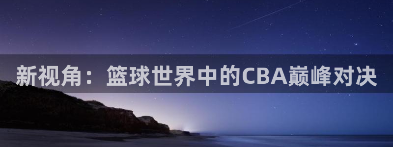 球友直播平台：新视角：篮球世界中的CBA巅峰对决